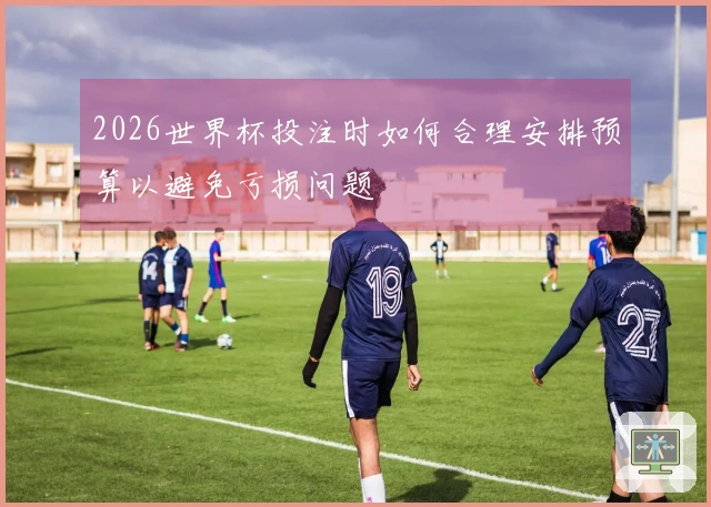 2026世界杯投注时如何合理安排预算以避免亏损问题