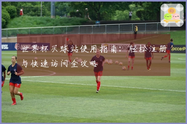 世界杯买球站使用指南：轻松注册与快速访问全攻略