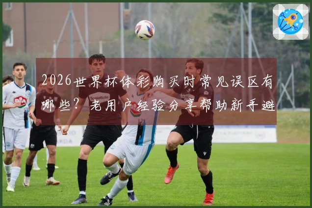 2026世界杯体彩购买时常见误区有哪些？老用户经验分享帮助新手避坑
